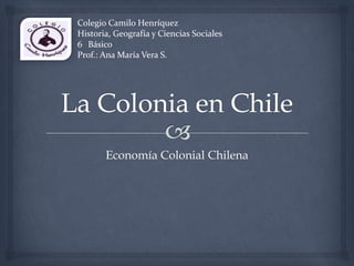 Economía Colonial Chilena
Colegio Camilo Henríquez
Historia, Geografía y Ciencias Sociales
6 Básico
Prof.: Ana María Vera S.
 