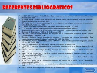  ANDER- EGG, Ezequiel y VALLE Pablo. Guía para preparar monografías. Editorial Lumen/Hvmanitas,
  Buenos Aires. 1997
 BONILLA, Elssy y RODRÍGUEZ, Penélope. Más allá del dilema de los métodos. Ediciones Uniandes.
  Grupo Editorial Norma. Bogotá D.C. 2007.
 CANALES de, F.H y otros. Metodología de la investigación. Manual para el desarrollo de personal de
  salud. Editorial Limusa, S. A. 1986
 CONPES. Política Nacional de Ciencia, Tecnología e Innovación. Bogotá. D.C. 2009
 COLCIENCIAS. Formato para presentación de proyectos de Investigación científica.
 COLOMBIA AL FILO DE LA OPORTUNIDAD. Misión de Ciencia y Educación y Desarrollo, Bogotá. 1995
 Congreso de Colombia. Ley 1286 de 23 de Enero de 2009.
 GALEANO, María Eumelia. Diseños de proyectos en la investigación cualitativa. Fondo Editorial
  Universidad EAFIT, Medellín, 2004.
 González, Sevillano. Pedro. Investigación educativa y formación del docente investigador. Guía
  metodológica en investigación básica. Y aplicada. Ed. USC. Cali. 2005.
 HERNÁNDEZ, Roberto, FERNÁNDEZ, Carlos y BAPTISTA Pilar. Metodología de la investigación. Editorial
  McGraw Hill, México 2008
 ICONTEC, Normas técnicas colombianas, Tesis y otros trabajos de grado. 2009.
 LONDOÑO F, Juan Luis. Metodología de la investigación epidemiológica. 3ª ed, Manual Moderno Bogotá
  2004.
 Méndez A. Carlos A. Metodología, Diseño y Desarrollo del proceso de Investigación. 3ª ed. Mc. Graw Hill.
  2001.
 PARDO de VELEZ, Graciela y CEDEÑO C, Marlene. Investigación en salud. Factores Sociales. McGraw-
  Hill, Interamericana S.A. 1997
 PAZ, María. Investigación Cualitativa en Educación. Fundamentos y tradiciones. Editorial McGraw Hill,
  Madrid, 2003
 POLIT, D.- HUNGLER, B. Investigación científica en ciencias de la salud. 6ª ed, McGraw-Hill,
  Interamericana S.A. 2000.
 SABINO, Carlos A. como hacer una tesis y elaborar toda clase de trabajos escritos. Ed. Panamericana
  1996.
 USCO. Estatuto de Investigación.. Acuerdo 013 de Abril de 2005.
 