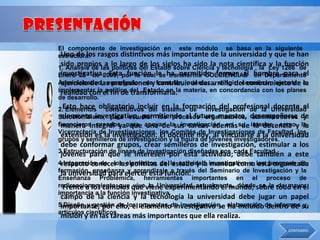 El componente de investigación en este módulo          se basa en la siguiente
estructura: rasgos distintivos más importante de
 Uno de los                                            la universidad y que le han
 sido propios a lo largo de los siglos ha sido la nota científica y la función
1. Análisis de las políticas del Estado sobre Ciencia y tecnología , la Ley 1286 de
Enero 23 de 2009, por la cual le ha permitido formar al hombre para el
 investigativa. Esta función se transforma COLCIENCIAS en Departamento
Administrativo, encargado dey formular, orientar , dirigir, coordinar, ejecutar e
 ejercicio de las profesiones contribuir al desarrollo del conocimiento de la
implementar lael fin de del Estado en la materia, en concordancia con los planes
 realidad con política transformarla.
de desarrollo.
2.Esto hace obligatorio incluir en la formación del profesional Universidad
   Elementos constitutivos del sistema de investigación de la docente el
Surcolombiana, para estudiar los procesos organizativos, desempeñarse de
 elemento investigativo, permitiendo al futuro maestro, administrativos y
financieros creados para apoyar la investigación en su interior, comoy la
 manera integral ya que una de sus tareas además de la docencia la
Vicerrectoría de Investigaciones, los Comités de Investigaciones de Facultad, los
 extensión es la investigación. El docente hoy, al vincularse a la universidad
grupos y semilleros de investigación y la figura de jóvenes investigadores.
 debe conformar grupos, crear semilleros de investigación, estimular a los
3.Estructuración de líneas de investigación diseñadas por cada Facultad.
 jóvenes para que se interesen por esta actividad; debe también a este
4.Integración de los elementos del la actividad investigativa a los procesos de
 respecto conocer las políticas de estado y la manera como está organizada
formación, enseñanzaejercer esta función. del Seminario de Investigación y la
 la universidad para y aprendizaje a través
Enseñanza Problémica, herramientas importantes en el proceso de
redireccionamiento que que viene experimentando el mundo, sobre todo en el
  Frente a los cambios vive la Universidad actualmente, dónde se le da mayor
importancia a la función investigativa.
 campo de la ciencia y la tecnología la universidad debe jugar un papel
5.Diseño y gestión ello, el proyectos de investigación, elaboración de informes su
 importante, por de los elemento investigativo se ha incluido dentro de y
artículos científicos.
 misión y en las tareas más importantes que ella realiza.
 