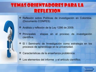  Reflexión sobre Políticas de investigación en Colombia.
  (Documento CONPES)

 Análisis y reflexión de la Ley 1286 de 2009.

 Principales     etapas en el proceso de investigación
  científica.

 El l Seminario de Investigación como estrategia en los
  procesos de aprendizaje en la universidad.

 Características de la enseñanza problémica.

 Los elementos del informe y el artículo científico.
 