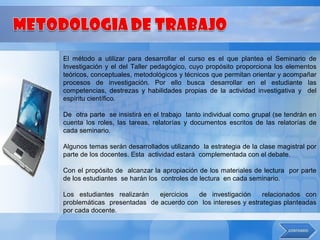 El método a utilizar para desarrollar el curso es el que plantea el Seminario de
Investigación y el del Taller pedagógico, cuyo propósito proporciona los elementos
teóricos, conceptuales, metodológicos y técnicos que permitan orientar y acompañar
procesos de investigación. Por ello busca desarrollar en el estudiante las
competencias, destrezas y habilidades propias de la actividad investigativa y del
espíritu científico.

De otra parte se insistirá en el trabajo tanto individual como grupal (se tendrán en
cuenta los roles, las tareas, relatorías y documentos escritos de las relatorías de
cada seminario.

Algunos temas serán desarrollados utilizando la estrategia de la clase magistral por
parte de los docentes. Esta actividad estará complementada con el debate.

Con el propósito de alcanzar la apropiación de los materiales de lectura por parte
de los estudiantes se harán los controles de lectura en cada seminario.

Los estudiantes realizarán   ejercicios de investigación      relacionados con
problemáticas presentadas de acuerdo con los intereses y estrategias planteadas
por cada docente.
 