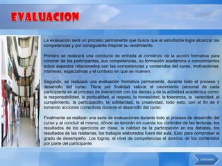 La evaluación será un proceso permanente que busca que el estudiante logre alcanzar las
competencias y por consiguiente mejorar su rendimiento.

Primero se realizará una conducta de entrada al comienzo de la acción formativa para
conocer de los participantes, sus competencias, su formación académica o conocimientos
sobre aspectos relacionados con las competencias y contenidos del curso, motivaciones,
intereses, expectativas y el contexto en que se mueven.

Segundo, se realizará una evaluación formativa permanente, durante todo el proceso y
desarrollo del curso. Tiene por finalidad valorar el crecimiento personal de cada
participante en el proceso de interacción con los demás y de la actividad académica como:
la responsabilidad, la puntualidad, el respeto, la honestidad, la tolerancia, la veracidad, el
cumplimiento, la participación, la solidaridad, la creatividad, todo esto, con el fin de ir
tomando acciones correctivas durante el desarrollo del curso.

Finalmente se realizan una serie de evaluaciones durante todo el proceso de desarrollo del
curso y al concluir el mismo, dónde se tendrán en cuenta los controles de las lecturas, los
resultados de los ejercicios en clase, la calidad de la participación en los debates, los
resultados de las relatarías, los trabajos elaborados fuera del aula. Esto para comprobar el
grado de desempeño. Los logros, el nivel de competencias el dominio de los contenidos
por parte del participante.
 