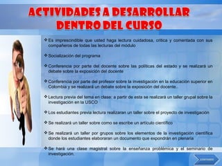  Es imprescindible que usted haga lectura cuidadosa, critica y comentada con sus
  compañeros de todas las lecturas del módulo

 Socialización del programa

 Conferencia por parte del docente sobre las políticas del estado y se realizará un
  debate sobre la exposición del docente

 Conferencia por parte del profesor sobre la investigación en la educación superior en
  Colombia y se realizará un debate sobre la exposición del docente..

 Lectura previa del tema en clase: a partir de esta se realizará un taller grupal sobre la
  investigación en la USCO

 Los estudiantes previa lectura realizaran un taller sobre el proyecto de investigación

 Se realizará un taller sobre como se escribe un artículo científico

 Se realizará un taller por grupos sobre los elementos de la investigación científica
  donde los estudiantes elaboraran un documento que expondrán en plenaria

 Se hará una clase magistral sobre la enseñanza problémica y el seminario de
  investigación.
 