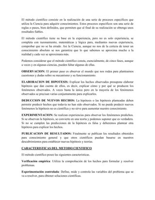 El método científico consiste en la realización de una serie de procesos específicos que
utiliza la Ciencia para adquirir conocimientos. Estos procesos específicos son una serie de
reglas o pasos, bien definidos, que permiten que al final de su realización se obtenga unos
resultados fiables.
El método científico tiene su base en la experiencia, pero no es solo experiencia, se
completa con razonamiento, matemáticas y lógica para, mediantes nuevas experiencia,
comprobar que no se ha errado. Asi la Ciencia, aunque no nos de la certeza de tener un
conocimiento absoluto se nos garantiza que lo que sabemos se aproxima mucho a la
realidad y cada vez se aproximara más.
Podemos considerar que el método científico consta, esencialmente, de cinco fases, aunque
a veces y en algunas ciencias, pueden faltar algunas de ellas.
OBSERVACION: El primer paso es observar el mundo que nos rodea para plantearnos
cuestiones y dudas sobre su mecanismo y su funcionamiento.
ELABORACION DE HIPOTESIS: Explicar los hechos observados presupone elaborar
hipótesis que dan cuenta de ellos, es decir, explicar cómo y por qué se producen los
fenómenos observados. A veces basta la única pero en la mayoría de los fenómenos
observados se precisan varias conjuntamente para explicarlos.
DEDUCCION DE NUEVOS HECHOS: La hipótesis o las hipótesis planteadas deben
permitir predecir hechos que todavía no han sido observados. Si no puede predecir nuevos
fenómenos la hipótesis no es científica y no sirve para aumentar nuestro conocimiento.
EXPERIMENTACION: Se realizan experiencias para observar los fenómenos predichos.
Si se observan la hipótesis, se convierte en una teoría y podemos suponer que es verdadera.
Si no se cumplen las predicciones de la hipótesis es falsa y deberemos plantear otra
hipótesis para explicar los hechos.
PUBLICACION DE RESULTADOS: Finalmente se publican los resultados obtenidos
para conocimiento general y que otros científicos puedan basarse en nuestros
descubrimientos para establecer nuevas hipótesis y teorías.
CARACTERISTICAS DEL METODO CIENTIFICO
El método científico posee las siguientes características.
Verificación empírica: Utiliza la comprobación de los hechos para formular y resolver
problemas.
Experimentación controlada: Define, mide y controla las variables del problema que se
va a resolver, para obtener soluciones científicas.
 