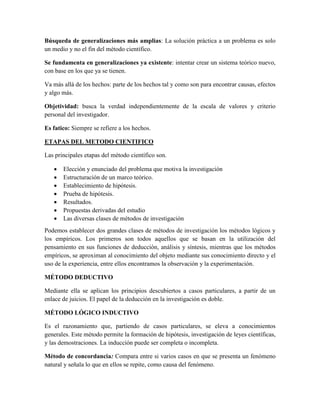 Búsqueda de generalizaciones más amplias: La solución práctica a un problema es solo
un medio y no el fin del método científico.
Se fundamenta en generalizaciones ya existente: intentar crear un sistema teórico nuevo,
con base en los que ya se tienen.
Va más allá de los hechos: parte de los hechos tal y como son para encontrar causas, efectos
y algo más.
Objetividad: busca la verdad independientemente de la escala de valores y criterio
personal del investigador.
Es fatico: Siempre se refiere a los hechos.
ETAPAS DEL METODO CIENTIFICO
Las principales etapas del método científico son.
 Elección y enunciado del problema que motiva la investigación
 Estructuración de un marco teórico.
 Establecimiento de hipótesis.
 Prueba de hipótesis.
 Resultados.
 Propuestas derivadas del estudio
 Las diversas clases de métodos de investigación
Podemos establecer dos grandes clases de métodos de investigación los métodos lógicos y
los empíricos. Los primeros son todos aquellos que se basan en la utilización del
pensamiento en sus funciones de deducción, análisis y síntesis, mientras que los métodos
empíricos, se aproximan al conocimiento del objeto mediante sus conocimiento directo y el
uso de la experiencia, entre ellos encontramos la observación y la experimentación.
MÉTODO DEDUCTIVO
Mediante ella se aplican los principios descubiertos a casos particulares, a partir de un
enlace de juicios. El papel de la deducción en la investigación es doble.
MÉTODO LÓGICO INDUCTIVO
Es el razonamiento que, partiendo de casos particulares, se eleva a conocimientos
generales. Este método permite la formación de hipótesis, investigación de leyes científicas,
y las demostraciones. La inducción puede ser completa o incompleta.
Método de concordancia: Compara entre si varios casos en que se presenta un fenómeno
natural y señala lo que en ellos se repite, como causa del fenómeno.
 