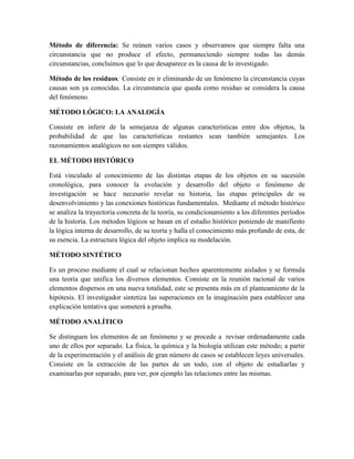 Método de diferencia: Se reúnen varios casos y observamos que siempre falta una
circunstancia que no produce el efecto, permaneciendo siempre todas las demás
circunstancias, concluimos que lo que desaparece es la causa de lo investigado.
Método de los residuos: Consiste en ir eliminando de un fenómeno la circunstancia cuyas
causas son ya conocidas. La circunstancia que queda como residuo se considera la causa
del fenómeno.
MÉTODO LÓGICO: LA ANALOGÍA
Consiste en inferir de la semejanza de algunas características entre dos objetos, la
probabilidad de que las características restantes sean también semejantes. Los
razonamientos analógicos no son siempre válidos.
EL MÉTODO HISTÓRICO
Está vinculado al conocimiento de las distintas etapas de los objetos en su sucesión
cronológica, para conocer la evolución y desarrollo del objeto o fenómeno de
investigación se hace necesario revelar su historia, las etapas principales de su
desenvolvimiento y las conexiones históricas fundamentales. Mediante el método histórico
se analiza la trayectoria concreta de la teoría, su condicionamiento a los diferentes períodos
de la historia. Los métodos lógicos se basan en el estudio histórico poniendo de manifiesto
la lógica interna de desarrollo, de su teoría y halla el conocimiento más profundo de esta, de
su esencia. La estructura lógica del objeto implica su modelación.
MÉTODO SINTÉTICO
Es un proceso mediante el cual se relacionan hechos aparentemente aislados y se formula
una teoría que unifica los diversos elementos. Consiste en la reunión racional de varios
elementos dispersos en una nueva totalidad, este se presenta más en el planteamiento de la
hipótesis. El investigador sintetiza las superaciones en la imaginación para establecer una
explicación tentativa que someterá a prueba.
MÉTODO ANALÍTICO
Se distinguen los elementos de un fenómeno y se procede a revisar ordenadamente cada
uno de ellos por separado. La física, la química y la biología utilizan este método; a partir
de la experimentación y el análisis de gran número de casos se establecen leyes universales.
Consiste en la extracción de las partes de un todo, con el objeto de estudiarlas y
examinarlas por separado, para ver, por ejemplo las relaciones entre las mismas.
 