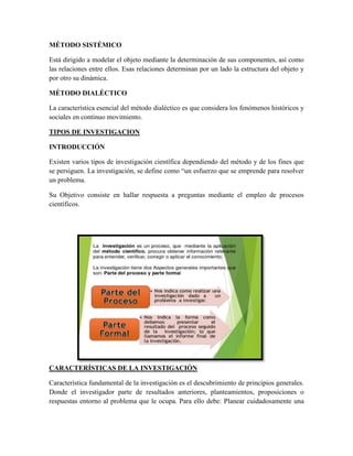 MÉTODO SISTÉMICO
Está dirigido a modelar el objeto mediante la determinación de sus componentes, así como
las relaciones entre ellos. Esas relaciones determinan por un lado la estructura del objeto y
por otro su dinámica.
MÉTODO DIALÉCTICO
La característica esencial del método dialéctico es que considera los fenómenos históricos y
sociales en continuo movimiento.
TIPOS DE INVESTIGACION
INTRODUCCIÓN
Existen varios tipos de investigación científica dependiendo del método y de los fines que
se persiguen. La investigación, se define como “un esfuerzo que se emprende para resolver
un problema.
Su Objetivo consiste en hallar respuesta a preguntas mediante el empleo de procesos
científicos.
CARACTERÍSTICAS DE LA INVESTIGACIÓN
Característica fundamental de la investigación es el descubrimiento de principios generales.
Donde el investigador parte de resultados anteriores, planteamientos, proposiciones o
respuestas entorno al problema que le ocupa. Para ello debe: Planear cuidadosamente una
 