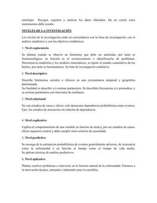 mitología Recoger, registrar y analizar los datos obtenidos. De no existir estos
instrumentos debe crearlo.
NIVELES DE LA INVESTIGACIÓN
Los niveles de la investigación están en concordancia con la línea de investigación, con el
análisis estadístico y con los objetivos estadísticos.
1. Nivel exploratorio
Se plantea cuando se observa un fenómeno que debe ser analizado, por tanto es
fenomenológico; su función es el reconocimiento e identificación de problemas.
Desestima la estadística y los modelos matemáticos, se opone al estudio cuantitativo de los
hechos, por tanto es hermenéutico. Se trata de investigación cualitativa.
2. Nivel descriptivo
Describe fenómenos sociales o clínicos en una circunstancia temporal y geográfica
determinada.
Su finalidad es describir y/o estimar parámetros. Se describen frecuencias y/o promedios; y
se estiman parámetros con intervalos de confianza.
3. Nivel relacional
No son estudios de causa y efecto; solo demuestra dependencia probabilística entre eventos;
Ejm. los estudios de asociación sin relación de dependencia.
4. Nivel explicativo
Explica el comportamiento de una variable en función de otra(s); por ser estudios de causa-
efecto requieren control y debe cumplir otros criterios de causalidad.
5. Nivel predictivo
Se encarga de la estimación probabilística de eventos generalmente adversos, de ocurrencia
como la enfermedad o en función al tiempo como el tiempo de vida media.
Se aplican técnicas de análisis predictivos.
6. Nivel aplicativo
Plantea resolver problemas o intervenir en la historia natural de la enfermedad. Enmarca a
la innovación técnica, artesanal e industrial como la científica.
 