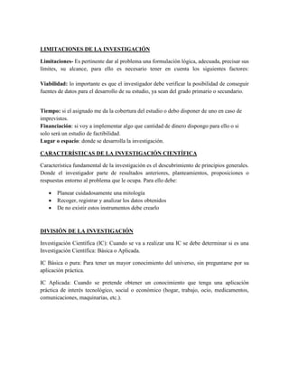 LIMITACIONES DE LA INVESTIGACIÓN
Limitaciones- Es pertinente dar al problema una formulación lógica, adecuada, precisar sus
límites, su alcance, para ello es necesario tener en cuenta los siguientes factores:
Viabilidad: lo importante es que el investigador debe verificar la posibilidad de conseguir
fuentes de datos para el desarrollo de su estudio, ya sean del grado primario o secundario.
Tiempo: si el asignado me da la cobertura del estudio o debo disponer de uno en caso de
imprevistos.
Financiación: si voy a implementar algo que cantidad de dinero dispongo para ello o si
solo será un estudio de factibilidad.
Lugar o espacio: donde se desarrolla la investigación.
CARACTERÍSTICAS DE LA INVESTIGACIÓN CIENTÍFICA
Característica fundamental de la investigación es el descubrimiento de principios generales.
Donde el investigador parte de resultados anteriores, planteamientos, proposiciones o
respuestas entorno al problema que le ocupa. Para ello debe:
 Planear cuidadosamente una mitología
 Recoger, registrar y analizar los datos obtenidos
 De no existir estos instrumentos debe crearlo
DIVISIÓN DE LA INVESTIGACIÓN
Investigación Científica (IC): Cuando se va a realizar una IC se debe determinar si es una
Investigación Científica: Básica o Aplicada.
IC Básica o pura: Para tener un mayor conocimiento del universo, sin preguntarse por su
aplicación práctica.
IC Aplicada: Cuando se pretende obtener un conocimiento que tenga una aplicación
práctica de interés tecnológico, social o económico (hogar, trabajo, ocio, medicamentos,
comunicaciones, maquinarias, etc.).
 