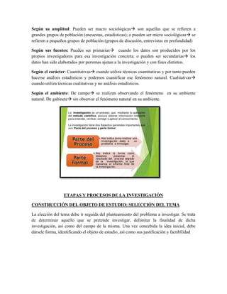 Según su amplitud: Pueden ser macro sociológicas son aquellas que se refieren a
grandes grupos de población (encuestas, estadísticas); o pueden ser micro sociológicas se
refieren a pequeños grupos de población (grupos de discusión, entrevistas en profundidad)
Según sus fuentes: Pueden ser primarias cuando los datos son producidos por los
propios investigadores para esa investigación concreta; o pueden ser secundarias los
datos han sido elaborados por personas ajenas a la investigación y con fines distintos.
Según el carácter: Cuantitativas cuando utiliza técnicas cuantitativas y por tanto pueden
hacerse análisis estadísticos y podemos cuantificar ese fenómeno natural. Cualitativas
cuando utiliza técnicas cualitativas y no análisis estadísticos.
Según el ambiente: De campo se realizan observando el fenómeno en su ambiente
natural. De gabinete sin observar el fenómeno natural en su ambiente.
ETAPAS Y PROCESOS DE LA INVESTIGACIÓN
CONSTRUCCIÓN DEL OBJETO DE ESTUDIO: SELECCIÓN DEL TEMA
La elección del tema debe ir seguida del planteamiento del problema a investigar. Se trata
de determinar aquello que se pretende investigar, delimitar la finalidad de dicha
investigación, así como del campo de la misma. Una vez concebida la idea inicial, debe
dársele forma, identificando el objeto de estudio, así como sus justificación y factibilidad
 