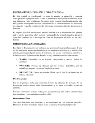 FORMULACIÓN DEL PROBLEMA O PREGUNTA INICIAL
La idea original ya transformada en tema de estudio, se desarrolla y presenta
como problema o pregunta inicial. Acotar el problema de investigación es una tarea ardua
que requiere de varias condiciones. Formularlo como pregunta inicial puede resultar más
fácil para los investigadores noveles, y además facilita la coherencia interna del proceso de
investigación ya que las conclusiones del informe de investigación deberán dar respuesta a
la misma
La pregunta inicial el investigador/a intentará expresar con la máxima exactitud posible
qué es aquello que quiere saber, explicar y comprender. La pregunta inicial ha de servir
como hilo conductor de la investigación. Para ello la pregunta inicial ha de ser clara,
factible.
OBJETIVOS DE LA INVESTIGACIÓN
Los objetivos de un proyecto son los logros que queremos alcanzar con la ejecución de una
acción planificada, surgen del diagnóstico de las necesidades realizado en el análisis de la
realidad, constituyen el punto central de referencia; son los que conforman su naturaleza y
le dan coherencia al plan de acción. Por ello, es muy importante que los objetivos sean:
• CLAROS: Formulados en un lenguaje comprensible y preciso, fáciles de
identificar.
• FACTIBLES: Posibles de alcanzar con los recursos disponibles, con la
metodología adoptada y dentro de los plazos previstos.
• PERTINENTES: Tienen una relación lógica con el tipo de problema que se
pretende solucionar
Objetivo general
Son los propósitos o metas que conforman el marco de referencia del proyecto. Por su
formulación pueden admitir varias interpretaciones y no hacen referencia a conductas
concretas.
Conocer, comprender, analizar, evaluar, etc., es evidente que estos verbos admiten varias
interpretaciones y no son directamente observables.
Objetivos específicos
Son especificaciones más concretas y pormenorizadas de los objetivos generales.
Identifican de forma más clara y precisa lo que se pretende alcanzar con el proyecto.
 