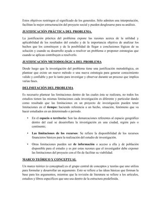 Estos objetivos restringen el significado de los generales. Sólo admiten una interpretación,
facilitan la mejor estructuración del proyecto social y pueden desglosarse para su análisis.
JUSTIFICACIÓN PRÁCTICA DEL PROBLEMA.
La justificación práctica del problema expone las razones acerca de la utilidad y
aplicabilidad de los resultados del estudio y de la importancia objetiva de analizar los
hechos que los constituyen y de la posibilidad de llegar a conclusiones lógicas de su
solución y cuando su desarrollo ayuda a resolver un problema o proponer estrategias que
cuando se aplican contribuyen a resolverlo.
JUSTIFICACIÓN METODOLÓGICA DEL PROBLEMA
Desde luego que la investigación del problema tiene una justificación metodológica, en
plantear que existe un nuevo método o una nueva estrategia para generar conocimiento
valido y confiable y por lo tanto para investigar y observar durante un proceso que implica
varias fases.
DELIMITACIÓN DEL PROBLEMA
Es necesario plantear las limitaciones dentro de las cuales ésta se realizara, no todos los
estudios tienen las mismas limitaciones cada investigación es diferente y particular dando
como resultado que las limitaciones en un proyecto de investigación pueden tener
limitaciones en el tiempo: haciendo referencia a un hecho, situación, fenómeno que va
hacer estudiados en un determinado o periodo.
• En el espacio o territorio: Son las demarcaciones referentes al espacio geográfico
dentro del cual se desarrollara la investigación en una ciudad, región país o
continente;
• Las limitaciones de los recursos: Se refiere la disponibilidad de los recursos
financieros básicos para la realización del estudio de investigación.
• Otras limitaciones pueden ser de información o acceso a ella y de población
disponible para el estudio y es por estas razones que el investigador debe exponer
las limitaciones del proyecto con el fin de facilitar su viabilidad.
MARCO TEÓRICO Y CONCEPTUAL
Un marco teórico (o conceptual) es el grupo central de conceptos y teorías que uno utiliza
para formular y desarrollar un argumento. Esto se refiere a las ideas básicas que forman la
base para los argumentos, mientras que la revisión de literatura se refiere a los artículos,
estudios y libros específicos que uno usa dentro de la estructura predefinida.
 
