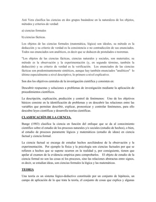 Asti Vera clasifica las ciencias en dos grupos basándose en la naturaleza de los objetos,
métodos y criterios de verdad:
a) ciencias formales
b) ciencias fácticas.
Los objetos de las ciencias formales (matemática, lógica) son ideales, su método es la
deducción y su criterio de verdad es la consistencia o no contradicción de sus enunciados.
Todos sus enunciados son analíticos, es decir que se deducen de postulados o teoremas.
"Los objetos de las ciencias fácticas, ciencias naturales y sociales, son materiales; su
método es la observación y la experimentación (y, en segundo término, también la
deducción) y su criterio de verdad es la verificación. Los enunciados de las ciencias
fácticas son predominantemente sintéticos, aunque hay también enunciados "analíticos" lo
último especialmente a nivel descriptivo, lo primero a nivel explicativo.
Son dos los objetivos centrales de la investigación científica y consisten en:
Descubrir respuestas y soluciones a problemas de investigación mediante la aplicación de
procedimientos científicos.
La descripción, explicación, predicción y control de fenómenos: Uno de los objetivos
básicos consiste en la identificación de problemas y en descubrir las relaciones entre las
variables que permitan describir, explicar, pronosticar y controlar fenómenos, para ello
descubre leyes científicas y desarrolla teorías científicas.
CLASIFICACIÓN DE LA CIENCIA.
Bunge (1983) clasifica la ciencia en función del enfoque que se da al conocimiento
científico sobre el estudio de los procesos naturales y/o sociales (estudio de hechos), o bien,
al estudio de procesos puramente lógicos y matemáticos (estudio de ideas) en ciencia
factual y ciencia formal.
La ciencia factual se encarga de estudiar hechos auxiliándose de la observación y la
experimentación. Por ejemplo la física y la psicología son ciencias factuales por que se
refieren a hechos que se supone ocurren en la realidad y, por consiguiente, tienen que
apelar al examen de la evidencia empírica para comprobarlos. El objeto de estudio de la
ciencia formal no son las cosas ni los procesos, sino las relaciones abstractas entre signos,
es decir, se estudian ideas, son ciencias formales la lógica y las matemáticas.
TEORIA
Una teoría es un sistema lógico-deductivo constituido por un conjunto de hipótesis, un
campo de aplicación de lo que trata la teoría, el conjunto de cosas que explica y algunas
 