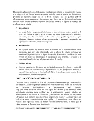 Elaboración del marco teórico, toda ciencia cuenta con un sistema de conocimientos (leyes,
principios, etc.) que forman su cuerpo teórico, cuando vamos a estudiar un determinado
problema es necesario hacer uso de la teoría existente que nos permita enfocar
adecuadamente nuestro problema, sin embargo, para hacer uso de dicha teoría debemos
analizar cuáles son los elementos teóricos en los que sintetiza su aporte al abordaje del
problema que se estudia.
 Antecedentes
 Los antecedentes recogen aquella información existente anteriormente y relativa al
tema. Se realiza a través de la revisión de otras investigaciones, artículos,
entrevistas, etc. La exposición de los antecedentes puede organizarse según
diferentes criterios:, enfoque teórico, metodología y resultados, destacando los
aspectos más relevantes para la investigación.
 Bases teóricas
 Son aquellas teorías de distintas áreas de ciencias de la comunicación u otras
disciplinas, que, por estar relacionadas con el objeto de estudio se toman en
consideración para acercarse al objeto de estudio. Se toman en consideración para
obtener un marco de información y sustentación que permitan y ayuden a la
interpretación de los hechos o fenómenos objeto de estudio.
 Enfoque teórico
 Una vez revisadas las diferentes teorías Será el momento de redactar, a partir del
estudio, reflexión, sustentación y argumentación de las perspectivas teóricas y
metodológicas en la que se ha situado el objeto de estudio, para dar cuenta de su
posición teórica ante la investigación
IDENTIFICACIÓN DE LAS VARIABLES
Esta etapa tiene el propósito de describir con cuidado la manera en que van a definirse
las variables. Los investigadores deben aclarar para ellos mismos cuales son en realidad
las variables independientes y dependientes del estudio.
Hay que hacer distinción entre los dos tipos de variables y la diferencia tiene
importancia suficiente para justificar que la expliquemos. Muchos estudios de
investigación se encaminan a desentrañar y comprender las causas de fenómenos
adyacentes. ¿Un fármaco causa mejoría de un problema médico? ¿La intervención de
enfermeras causa restablecimiento más rápido? ¿El tabaquismo causa cáncer de
pulmón? Las supuestas causas se llaman variables independientes, en tanto que el
efecto supuesto se llama variable dependiente.
QUÉ SON VARIABLES DEPENDIENTES Y VARIABLES INDEPENDIENTES
 