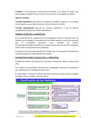 Variable: es una propiedad o característica observable en un objeto de estudio, que
puede adoptar o adquirir diversos valores y ésta variación es susceptible de medirse.
Tipos de variables
Variable dependiente: (y) reciben este nombre las variables a explicar, o sea el objeto
de investigación, que se intenta explicar en función de otras variables.
Variable independiente: (x) son las variables explicativas, o sea los factores
susceptibles de explicar las variables dependientes
FORMULACIÓN DE LA HIPOTESIS
Es un enunciado de las expectativas de la investigación acerca de relaciones entre las
variables que se indagan. Es una predicción del estado esperado, enuncia las relaciones
que el investigador pronostica como resultado del estudio.
El enunciado del problema identifica los fenómenos que están investigando; la hipótesis
predice como se relacionarán estos fenómenos.
Las hipótesis han de contener aquellas las variables que al investigador le interesan para
como instrumentos de comprobación de la mismas.
ELEMENTOS ESTRUCTURALES DE LA HIPOTESIS
Unidades de análisis o de observación: individuos, instituciones, medios, noticias entre
otros.
Las variables son los atributos, características, o propiedades cualitativas o cuantitativas
que manifiestan en las unidades de observación.
El enlace lógico o término de relación: describe la relación existente entre las unidades
de análisis con las variables y de éstas entre sí.
 