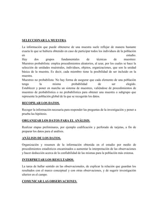 SELECCIONAR LA MUESTRA.
La información que puede obtenerse de una muestra suele reflejar de manera bastante
exacta lo que se hubiera obtenido en caso de participar todos los individuos de la población
en estudio.
Hay dos grupos fundamentales de técnicas de muestreo:
Muestreo probabilista: emplea procedimientos aleatorios, al azar, por los cuales se hace la
selección de unidades muéstrales, individuos, objetos, organizaciones, que son la unidad
básica de la muestra. Es decir, cada miembro tiene la posibilidad de ser incluido en la
muestra.
Muestreo no probabilista: No hay forma de asegurar que cada elemento de una población
tenga la misma probabilidad de ser elegido.
Establecer y poner en marcha un sistema de muestreo, valiéndose de procedimientos de
muestreo de probabilística o no probabilística para obtener una muestra o subgrupo que
represente la población global de la que se recogerán los datos.
RECOPILAR LOS DATOS.
Recoger la información necesaria para responder las preguntas de la investigación y poner a
prueba las hipótesis.
ORGANIZAR LOS DATOS PARA EL ANÁLISIS.
Realizar etapas preliminares, por ejemplo codificación y perforado de tarjetas, a fin de
preparar los datos para el análisis.
ANÁLISIS DE LOS DATOS.
Organización y resumen de la información obtenida en el estudio por medio de
procedimientos estadísticos encaminados a aumentar la interpretación de las observaciones
y hacer deducción acerca de la confiabilidad de las mismas para la población más extensa.
INTERPRETAR LOS RESULTADOS.
La tarea de hallar sentido en las observacionales, de explicar la relación que guardan los
resultados con el marco conceptual y con otras observaciones, y de sugerir investigación
ulterior en el campo.
COMUNICAR LAS OBSERVACIONES.
 
