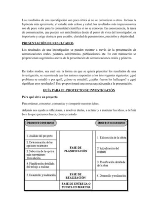 Los resultados de una investigación son poco útiles si no se comunican a otros. Incluso la
hipótesis más apremiante, el estudio más celoso y cabal, los resultados más impresionantes
son de poco valor para la comunidad científica si no se conocen. En consecuencia, la tarea
de comunicación, que pueden ser anticlimática desde el punto de vista del investigador, es
importante y exige destreza para escribir, claridad de pensamiento, precisión y objetividad.
PRESENTACIÓN DE RESULTADOS
Los resultados de una investigación se pueden mostrar a través de la presentación de
comunicaciones orales, pósteres, conferencias, publicaciones, etc. En este manuscrito se
proporcionan sugerencias acerca de la presentación de comunicaciones orales y pósteres.
De todos modos, sea cual sea la forma en que se quiera presentar los resultados de una
investigación, se recomienda que los autores respondan a los interrogantes siguientes: ¿qué
problema se estudió y por qué?, ¿cómo se estudió?, ¿cuáles fueron los hallazgos? y ¿qué
significan esos resultados? Esto proporcionará una estructura adecuada a la presentación.
GUÍA PARA EL PROYECTO DE INVESTIGACIÓN
Para qué sirve un proyecto
Para ordenar, concretar, comunicar y compartir nuestras ideas.
Además nos ayuda a reflexionar, a resolver dudas, a aclarar y a madurar las ideas, a definir
bien lo que queremos hacer, cómo y cuándo
 