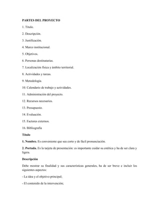 PARTES DEL PROYECTO
1. Título.
2. Descripción.
3. Justificación.
4. Marco institucional.
5. Objetivos.
6. Personas destinatarias.
7. Localización física y ámbito territorial.
8. Actividades y tareas.
9. Metodología.
10. Calendario de trabajo y actividades.
11. Administración del proyecto.
12. Recursos necesarios.
13. Presupuesto.
14. Evaluación.
15. Factores externos.
16. Bibliografía
Título
1. Nombre. Es conveniente que sea corto y de fácil pronunciación.
2. Portada. Es la tarjeta de presentación: es importante cuidar su estética y ha de ser clara y
ligera.
Descripción
Debe mostrar su finalidad y sus características generales, ha de ser breve e incluir los
siguientes aspectos:
- La idea y el objetivo principal;
- El contenido de la intervención;
 