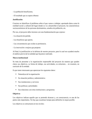 - La población beneficiaria;
- El resultado que se espera obtener.
Justificación
Consiste en identificar el problema sobre el que vamos a trabajar, aportando datos como la
realidad social y cultural del lugar donde se va a desarrollar el proyecto, las características
socioeconómicas de las personas destinatarias, estudios de población, etc.
Por eso, el proyecto debe iniciarse con una fundamentación que exprese:
- La situación de partida.
- Los beneficios que aporta.
- Las circunstancias que avalan su pertinencia.
- La innovación o mejora que propone.
Al final, la justificación es la defensa de nuestro proyecto, para lo cual nos ayudará mucho
el análisis previo de la realidad que hayamos realizado.
Marco institucional
Se trata de presentar a la organización responsable del proyecto de manera que queden
claros sus objetivos, su forma de trabajo, sus actividades, su estructura… en resumen, un
currículo de la entidad.
Es por tanto interesante que aparezcan los siguientes datos:
 Naturaleza de la organización
 Su situación jurídica y administrativa
 Sus instalaciones y servicios
 Sus políticas y prioridades
 Sus relaciones con otras instituciones y programas.
Objetivos
Los objetivos indican aquello que se pretende alcanzar y, en consecuencia, es una de las
partes más importantes. No hay que escatimar tiempo para definirlos lo mejor posible.
Los objetivos se estructuran en tres niveles:
 