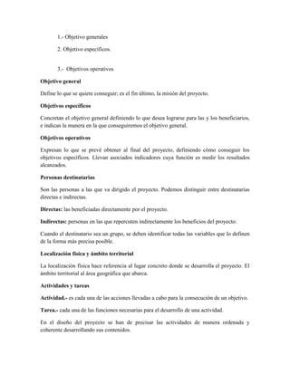 1.- Objetivo generales
2. Objetivo específicos.
3.- Objetivos operativos
Objetivo general
Define lo que se quiere conseguir; es el fin último, la misión del proyecto.
Objetivos específicos
Concretan el objetivo general definiendo lo que desea lograrse para las y los beneficiarios,
e indican la manera en la que conseguiremos el objetivo general.
Objetivos operativos
Expresan lo que se prevé obtener al final del proyecto, definiendo cómo conseguir los
objetivos específicos. Llevan asociados indicadores cuya función es medir los resultados
alcanzados.
Personas destinatarias
Son las personas a las que va dirigido el proyecto. Podemos distinguir entre destinatarias
directas e indirectas.
Directas: las beneficiadas directamente por el proyecto.
Indirectas: personas en las que repercuten indirectamente los beneficios del proyecto.
Cuando el destinatario sea un grupo, se deben identificar todas las variables que lo definen
de la forma más precisa posible.
Localización física y ámbito territorial
La localización física hace referencia al lugar concreto donde se desarrolla el proyecto. El
ámbito territorial al área geográfica que abarca.
Actividades y tareas
Actividad.- es cada una de las acciones llevadas a cabo para la consecución de un objetivo.
Tarea.- cada una de las funciones necesarias para el desarrollo de una actividad.
En el diseño del proyecto se han de precisar las actividades de manera ordenada y
coherente desarrollando sus contenidos.
 