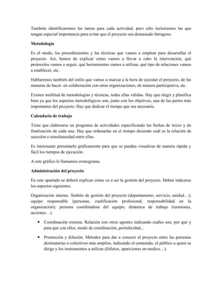 También identificaremos las tareas para cada actividad, pero sólo incluiremos las que
tengan especial importancia para evitar que el proyecto sea demasiado farragoso.
Metodología
Es el modo, los procedimientos y las técnicas que vamos a emplear para desarrollar el
proyecto. Así, hemos de explicar cómo vamos a llevar a cabo la intervención, qué
protocolos vamos a seguir, qué herramientas vamos a utilizar, qué tipo de relaciones vamos
a establecer, etc.
Hablaremos también del estilo que vamos a marcar a la hora de ejecutar el proyecto, de las
maneras de hacer: en colaboración con otras organizaciones, de manera participativa, etc.
Existen multitud de metodologías y técnicas, todas ellas válidas. Hay que elegir y planifica
bien ya que los aspectos metodológicos son, junto con los objetivos, una de las partes más
importantes del proyecto. Hay que dedicar el tiempo que sea necesario.
Calendario de trabajo
Tiene que elaborarse un programa de actividades especificando las fechas de inicio y de
finalización de cada una. Hay que ordenarlas en el tiempo diciendo cuál es la relación de
sucesión o simultaneidad entre ellas.
Es interesante presentarlo gráficamente para que se puedan visualizar de manera rápida y
fácil los tiempos de ejecución.
A este gráfico le llamamos cronograma.
Administración del proyecto
En este apartado se deberá explicar cómo va a ser la gestión del proyecto. Deben indicarse
los aspectos siguientes.
Organización interna. Ámbito de gestión del proyecto (departamento, servicio, unidad…);
equipo responsable (personas, cualificación profesional, responsabilidad en la
organización); persona coordinadora del equipo; dinámica de trabajo (reuniones,
acciones…).
 Coordinación externa. Relación con otros agentes indicando cuáles son, por qué y
para qué con ellos, modo de coordinación, periodicidad...
 Promoción y difusión. Métodos para dar a conocer el proyecto entre las personas
destinatarias o colectivos más amplios, indicando el contenido, el público a quien se
dirige y los instrumentos a utilizar (folletos, apariciones en medios…).
 