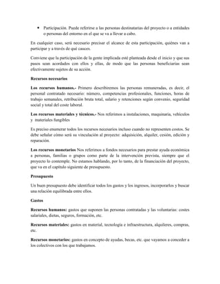  Participación. Puede referirse a las personas destinatarias del proyecto o a entidades
o personas del entorno en el que se va a llevar a cabo.
En cualquier caso, será necesario precisar el alcance de esta participación, quiénes van a
participar y a través de qué cauces.
Conviene que la participación de la gente implicada esté planteada desde el inicio y que sus
pasos sean acordados con ellos y ellas, de modo que las personas beneficiarias sean
efectivamente sujetos de su acción.
Recursos necesarios
Los recursos humanos.- Primero describiremos las personas remuneradas, es decir, el
personal contratado necesario: número, competencias profesionales, funciones, horas de
trabajo semanales, retribución bruta total, salario y retenciones según convenio, seguridad
social y total del coste laboral.
Los recursos materiales y técnicos.- Nos referimos a instalaciones, maquinaria, vehículos
y materiales fungibles
Es preciso enumerar todos los recursos necesarios incluso cuando no representen costos. Se
debe señalar cómo será su vinculación al proyecto: adquisición, alquiler, cesión, edición y
reparación.
Los recursos monetarios Nos referimos a fondos necesarios para prestar ayuda económica
a personas, familias o grupos como parte de la intervención prevista, siempre que el
proyecto lo contemple. No estamos hablando, por lo tanto, de la financiación del proyecto,
que va en el capítulo siguiente de presupuesto.
Presupuesto
Un buen presupuesto debe identificar todos los gastos y los ingresos, incorporarlos y buscar
una relación equilibrada entre ellos.
Gastos
Recursos humanos: gastos que suponen las personas contratadas y las voluntarias: costes
salariales, dietas, seguros, formación, etc.
Recursos materiales: gastos en material, tecnología e infraestructura, alquileres, compras,
etc.
Recursos monetarios: gastos en concepto de ayudas, becas, etc. que vayamos a conceder a
los colectivos con los que trabajamos.
 
