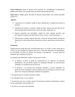 Gastos indirectos: gastos de gestión como asesorías, etc. Normalmente, la financiación
pública suele limitar este concepto hasta un máximo aproximado del 10%.
Imprevistos y varios: gastos derivados de factores imprevisibles. Una cuantía razonable
ronda el 5%.
Ingresos
 Aportación de la entidad: cuando la haya cantidad que la organización aporta al
proyecto.
 Aportación de usuarios y usuarias: cuando los haya, ingresos que provienen de las
personas destinatarias del proyecto a través de cuotas, matriculas, etc.
 Ingresos generados por actividades: cuando los haya, ingresos previstos que
provengan de la propia actividad (lotería, fiestas, sorteos, venta de productos…).
 Subvenciones y ayudas: ingresos previstos a través de diversas fuentes externas de
financiación, como subvenciones, donaciones colectas, aportaciones de particulares,
etc.
Evaluación
Ningún proyecto puede darse por concluido hasta que no se evalúa, es decir, hasta que no
vemos si se han cumplido los objetivos previstos y si han sido adecuados las metodologías,
las actividades, los plazos la gestión, los recursos, el presupuesto… es decir, todos los
elementos que componen el proyecto.
Los aspectos que deberemos evaluar en un proyecto son dos:
 la eficacia, es decir, el grado de consecución de los objetivos, las personas
destinatarias a las que hemos llegado, los resultados obtenidos, las intervenciones
realizadas y la satisfacción de las personas;
 la eficiencia.- o la relación entre resultados obtenidos y recursos empleados. Se
puede ser eficaz (conseguir lo que se propone), pero no eficiente (si el coste es muy
alto). En la evaluación deberemos identificar lo siguientes.
1. los aspectos que se considera necesario evaluar;
2. los indicadores que se van a utilizar;
3. las personas que van a evaluar: gestoras del proyecto, usuarias o destinatarias, entorno
social, responsables institucionales, etc.;
4. los plazos y los cauces de evaluación;
 