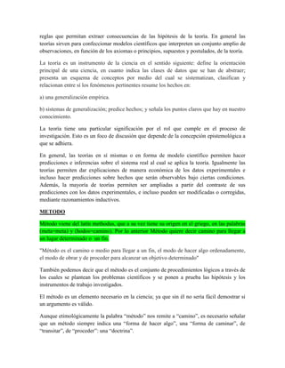 reglas que permitan extraer consecuencias de las hipótesis de la teoría. En general las
teorías sirven para confeccionar modelos científicos que interpreten un conjunto amplio de
observaciones, en función de los axiomas o principios, supuestos y postulados, de la teoría.
La teoría es un instrumento de la ciencia en el sentido siguiente: define la orientación
principal de una ciencia, en cuanto indica las clases de datos que se han de abstraer;
presenta un esquema de conceptos por medio del cual se sistematizan, clasifican y
relacionan entre sí los fenómenos pertinentes resume los hechos en:
a) una generalización empírica.
b) sistemas de generalización; predice hechos; y señala los puntos claros que hay en nuestro
conocimiento.
La teoría tiene una particular significación por el rol que cumple en el proceso de
investigación. Esto es un foco de discusión que depende de la concepción epistemológica a
que se adhiera.
En general, las teorías en sí mismas o en forma de modelo científico permiten hacer
predicciones e inferencias sobre el sistema real al cual se aplica la teoría. Igualmente las
teorías permiten dar explicaciones de manera económica de los datos experimentales e
incluso hacer predicciones sobre hechos que serán observables bajo ciertas condiciones.
Además, la mayoría de teorías permiten ser ampliadas a partir del contraste de sus
predicciones con los datos experimentales, e incluso pueden ser modificadas o corregidas,
mediante razonamientos inductivos.
METODO
Método viene del latín methodus, que a su vez tiene su origen en el griego, en las palabras
(meta=meta) y (hodos=camino). Por lo anterior Método quiere decir camino para llegar a
un lugar determinado o un fin.
"Método es el camino o medio para llegar a un fin, el modo de hacer algo ordenadamente,
el modo de obrar y de proceder para alcanzar un objetivo determinado"
También podemos decir que el método es el conjunto de procedimientos lógicos a través de
los cuales se plantean los problemas científicos y se ponen a prueba las hipótesis y los
instrumentos de trabajo investigados.
El método es un elemento necesario en la ciencia; ya que sin él no sería fácil demostrar si
un argumento es válido.
Aunque etimológicamente la palabra “método” nos remite a “camino”, es necesario señalar
que un método siempre indica una “forma de hacer algo”, una “forma de caminar”, de
“transitar”, de “proceder”: una “doctrina”.
 