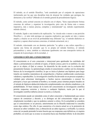 El método, en el sentido filosófico, "está constituido por el conjunto de operaciones
intelectuales por las que una disciplina trata de alcanzar las verdades que persigue, las
demuestra y las verifica" (Método en el sentido general de procedimiento lógico).
El método, como actitud concreta en relación con el objeto, "dicta especialmente formas
concretas de enfocar y organizar la investigación, pero esto de forma más o menos
imperativa, más o menos precisa, completa y sistematizada" (ej. método experimental,
método clínico).
El método, ligado a una tentativa de explicación, "se vincula más o menos a una posición
filosófica (... y) ante todo persigue un esquema explicativo que pueda ser más o menos
amplio y situarse en un nivel de profundidad muy diferente" (ej.: el método dialéctico es
empírico y supone observaciones concretas; el método estructural, etc.).
El método, relacionado con un dominio particular "se aplica a una esfera específica y
supone una forma de proceder que le es propia (el método histórico, el método
psicoanalítico y otros, también se relacionan igualmente con una concepción teórica de
conjunto de la psicología o de la sociedad...)
CONSTRUCCIÓN DEL CONOCIMIENTO
El conocimiento es el acto consciente e intencional para aprehender las cualidades del
objeto y primariamente es referido al sujeto, el Quién conoce, pero lo es también a la cosa
que es su objeto, el Qué se conoce. Su desarrollo ha ido acorde con la evolución del
pensamiento humano. La epistemología estudia el conocimiento y ambos son los elementos
básicos de la investigación científica, la que se inicia al plantear una hipótesis para luego
tratarla con modelos matemáticos de comprobación y finalizar estableciendo conclusiones
valederas y reproducibles. La investigación científica ha devenido en un proceso aceptado y
validado para solucionar interrogantes o hechos nuevos encaminados a conocer los
principios y leyes que sustentan al hombre y su mundo; posee sistemas propios basados en
el método de hipótesis-deducción/inducción complementados con cálculos estadísticos y de
probabilidades. El buen manejo de la teoría del conocimiento en investigación científica
permite respuestas correctas y técnicas a cualquier hipótesis, razón por la que el
investigador científico debería conocer su teoría y evolución.
El conocimiento puede ser entendido como el saber consciente y fundamentado que somos
capaces de comunicar y discutir; y se distingue así del conocimiento vulgar que es
simplemente recordado y que no podemos someter a crítica. En la actualidad se considera
que el conocimiento es un proceso, anteriormente era la filosofía tradicional lo concebía
como algo estático. Por ello, lo que caracteriza a la ciencia actual no es la pretensión de
alcanzar un saber verdadero sino, a obtención de un saber riguroso y verificable. La ciencia
como tal, no puede pretender la meta ilusoria que sus respuestas sean definitivas, ni siquiera
probables; en razón que su avance se encamina hacia una finalidad infinita: la de descubrir
 