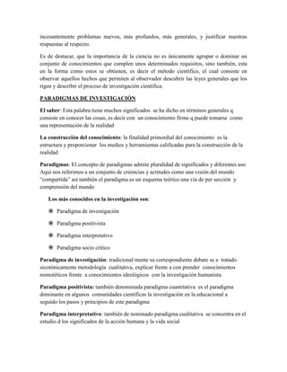 incesantemente problemas nuevos, más profundos, más generales, y justificar nuestras
respuestas al respecto.
Es de destacar, que la importancia de la ciencia no es únicamente agrupar o dominar un
conjunto de conocimientos que cumplen unos determinados requisitos, sino también, esta
en la forma como estos se obtienen, es decir el método científico, el cual consiste en
observar aquellos hechos que permiten al observador descubrir las leyes generales que los
rigen y describir el proceso de investigación científica.
PARADIGMAS DE INVESTIGACIÓN
El saber: Esta palabra tiene muchos significados se ha dicho en términos generales q
consiste en conocer las cosas, es decir con un conocimiento firme q puede tomarse como
una representación de la realidad
La construcción del conocimiento: la finalidad primordial del conocimiento es la
estructura y proporcionar los medios y herramientas calificadas para la construcción de la
realidad
Paradigmas: El concepto de paradigmas admite pluralidad de significados y diferentes uso
Aquí nos referimos a un conjunto de creencias y actitudes como una visión del mundo
“compartida” así también el paradigma es un esquema teórico una vía de per sección y
comprensión del mundo
Los más conocidos en la investigación son:
 Paradigma de investigación
 Paradigma positivista
 Paradigma interpretativo
 Paradigma socio critico
Paradigma de investigación: tradicional mente su correspondiente debate se a tratado
sicotónicamente metodología cualitativa, explicar frente a con prender conocimientos
nomotéticos frente a conocimientos ideológicos con la investigación humanista
Paradigma positivista: también denominada paradigma cuantitativa es el paradigma
dominante en algunos comunidades científicas la investigación en la educacional a
seguido los pasos y principios de este paradigma
Paradigma interpretativo: también de nominado paradigma cualitativa se concentra en el
estudio d los significados de la acción humana y la vida social
 