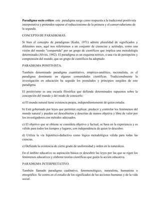 Paradigma socio crítico: este paradigma surge como respuesta a la tradicional positivista
interpretativa y pretenden superar el reduccionismo de la primera y el conservadurismo de
la segunda.
CONCEPTO DE PARADIGMAS.
Si bien el concepto de paradigmas (Kuhn, 1971) admite pluralidad de significados y
diferentes usos, aquí nos referiremos a un conjunto de creencias y actitudes, como una
visión del mundo "compartida" por un grupo de científicos que implica una metodología
determinada (Alvira, 1982). El paradigma es un esquema teórico, o una vía de percepción y
comprensión del mundo, que un grupo de científicos ha adoptado.
PARADIGMA POSITIVISTA.
También denominado paradigma cuantitativo, empírico-analítico, racionalista, es el
paradigma dominante en algunas comunidades científicas. Tradicionalmente la
investigación en educación ha seguido los postulados y principios surgidos de este
paradigma.
El positivismo es una escuela filosófica que defiende determinados supuestos sobre la
concepción del mundo y del modo de conocerlo:
a) El mundo natural tiene existencia propia, independientemente de quien estudia.
b) Está gobernado por leyes que permiten explicar, predecir y controlar los fenómenos del
mundo natural y pueden ser descubiertas y descritas de manos objetiva y libre de valor por
los investigadores con métodos adecuados.
c) El objetivo que se obtiene se considera objetivo y factual, se basa en la experiencia y es
válido para todos los tiempos y lugares, con independencia de quien lo descubre.
d) Utiliza la vía hipotético-deductiva como lógica metodológica válida para todas las
ciencias.
e) Defiende la existencia de cierto grado de uniformidad y orden en la naturaleza.
En el ámbito educativo su aspiración básica es descubrir las leyes por las que se rigen los
fenómenos educativos y elaborar teorías científicas que guién la acción educativa.
PARADIGMA INTERPRETATIVO.
También llamado paradigma cualitativo, fenomenológico, naturalista, humanista o
etnográfico. Se centra en el estudio de los significados de las acciones humanas y de la vida
social.
 