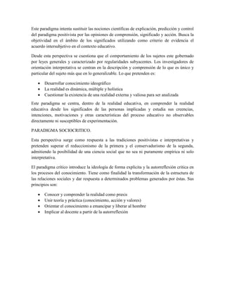 Este paradigma intenta sustituir las nociones científicas de explicación, predicción y control
del paradigma positivista por las opiniones de comprensión, significado y acción. Busca la
objetividad en el ámbito de los significados utilizando como criterio de evidencia el
acuerdo intersubjetivo en el contexto educativo.
Desde esta perspectiva se cuestiona que el comportamiento de los sujetos este gobernado
por leyes generales y caracterizado por regularidades subyacentes. Los investigadores de
orientación interpretativa se centran en la descripción y comprensión de lo que es único y
particular del sujeto más que en lo generalizable. Lo que pretenden es:
 Desarrollar conocimiento ideográfico
 La realidad es dinámica, múltiple y holística
 Cuestionar la existencia de una realidad externa y valiosa para ser analizada
Este paradigma se centra, dentro de la realidad educativa, en comprender la realidad
educativa desde los significados de las personas implicadas y estudia sus creencias,
intenciones, motivaciones y otras características del proceso educativo no observables
directamente ni susceptibles de experimentación.
PARADIGMA SOCIOCRITICO.
Esta perspectiva surge como respuesta a las tradiciones positivistas e interpretativas y
pretenden superar el reduccionismo de la primera y el conservadurismo de la segunda,
admitiendo la posibilidad de una ciencia social que no sea ni puramente empírica ni solo
interpretativa.
El paradigma crítico introduce la ideología de forma explícita y la autorreflexión critica en
los procesos del conocimiento. Tiene como finalidad la transformación de la estructura de
las relaciones sociales y dar respuesta a determinados problemas generados por éstas. Sus
principios son:
 Conocer y comprender la realidad como praxis
 Unir teoría y práctica (conocimiento, acción y valores)
 Orientar el conocimiento a emancipar y liberar al hombre
 Implicar al docente a partir de la autorreflexión
 