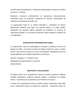 Leonfiel aporto principalmente en relaciones interindustriales a través de su Matriz
de Insumo – Producto.

Koopmans,     incursiono    profundamente    en    aplicaciones   microeconómicas
resolviendo casos de producción, asignación de recursos, maximización de
beneficios y minimización de costos, etc.

La programación lineal es un modelo sistemático y matemático de enfocar
determinado problema para lograr una solución óptima o la mejor posible,
empleando una ecuación objetivo (propósito del problema), un conjunto de
restricciones lineales y una condición de eliminar valores negativos (condición de
no negatividad).




                   DEFINICION DE PROGRAMACION LINEAL

La programación lineal fue desarrollada por George B. Dantzing al final de la
década de 1940, y la Fuerza de Aérea de Estados Unidos fue quien la realizo
primero, esto como una ayuda en la toma de decisiones. Actualmente tiene una
amplia aplicación en los análisis industriales y económicos.

Ernest F. Hauessler, Jr. * Richard S. Paul
Matemática para administración y economía
Decima Edición



                           OBJETIVOS Y APLICACIONES

El objetivo básico de la programación lineal es encontrar soluciones mediante
métodos matemáticos, utilizando sistemas lineales, a problemas de carácter
técnico – económico que se presentan por la limitación de recursos.

A través de la programación lineal se pueden resolver interesantes casos tales
como: combinación optima de mezclas de producción , disposición interna de
 