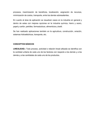 procesos, maximización de beneficios, localización, asignación de recursos,
minimización de costos, transporte, entre los demás sobresalientes.

En cuanto al área de aplicación se resuelven casos en la industria en general y
dentro de estas con mejores opciones en la industria química, hierro y acero,
papel y cartón, petróleo, farmacéuticos, alimenticios y textil.

Se han realizado aplicaciones también en la agricultura, construcción, aviación,
sistemas hidroeléctricos, transporte, etc.




CONCEPTOS BÀSICOS

LINEALIDAD.- Todo proceso, actividad o relación lineal utilizada se identifica con
la cantidad unitaria de cada uno de los factores con respecto a los demás y a los
demás y a las cantidades de cada uno de los productos.
 