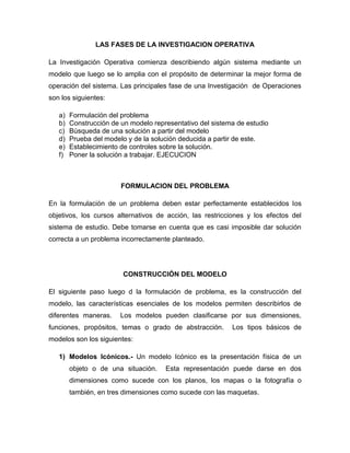 LAS FASES DE LA INVESTIGACION OPERATIVA

La Investigación Operativa comienza describiendo algún sistema mediante un
modelo que luego se lo amplia con el propósito de determinar la mejor forma de
operación del sistema. Las principales fase de una Investigación de Operaciones
son los siguientes:

   a)   Formulación del problema
   b)   Construcción de un modelo representativo del sistema de estudio
   c)   Búsqueda de una solución a partir del modelo
   d)   Prueba del modelo y de la solución deducida a partir de este.
   e)   Establecimiento de controles sobre la solución.
   f)   Poner la solución a trabajar. EJECUCION



                        FORMULACION DEL PROBLEMA

En la formulación de un problema deben estar perfectamente establecidos los
objetivos, los cursos alternativos de acción, las restricciones y los efectos del
sistema de estudio. Debe tomarse en cuenta que es casi imposible dar solución
correcta a un problema incorrectamente planteado.




                         CONSTRUCCIÓN DEL MODELO

El siguiente paso luego d la formulación de problema, es la construcción del
modelo, las características esenciales de los modelos permiten describirlos de
diferentes maneras.     Los modelos pueden clasificarse por sus dimensiones,
funciones, propósitos, temas o grado de abstracción.       Los tipos básicos de
modelos son los siguientes:

   1) Modelos Icónicos.- Un modelo Icónico es la presentación física de un
        objeto o de una situación.    Esta representación puede darse en dos
        dimensiones como sucede con los planos, los mapas o la fotografía o
        también, en tres dimensiones como sucede con las maquetas.
 