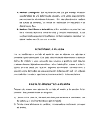 2) Modelos Analógicos.- Son representaciones que por analogía muestran
      características de una determinada situación, se lo utiliza, especialmente,
      para representar situaciones dinámicas. Son ejemplos de estos modelos
      las curvas de demanda, las curvas de distribución de frecuencia y los
      diagramas de flujo.
   3) Modelos Simbólicos o Matemáticos.- Son verdaderas representaciones
      de la realidad y toman la forma de cifras y símbolos matemáticos. Estos
      son los modelos especialmente utilizados por la investigación operativa y un
      tipo de modelo simbólico es una ecuación.




                        DEDUCCIÓN DE LA SOLUCIÓN

Una ve establecido el modelo, el siguiente paso es obtener una solución al
problema a partir del modelo. Este paso se lo desarrolla determinando la solución
óptima del modelo y luego aplicando esta solución al problema real. Algunas
ocasiones las complejidades matemáticas del modelo impiden obtener la solución
óptima, en estos casos, una “BUENA” respuesta es suficiente. En otros casos, la
solución óptima del modelo es una aproximación de la situación real, sin embargo
un modelo bien formulado y probado aproxima su solución óptima verdadera.




                 PRUEBA DEL MODELO Y DE LA SOLUCIÓN

Después de obtener una solución del modelo, el modelo y la solución deben
probarse. Esto puede hacerse en dos pasos:

1) Usando datos pasados, haciendo una comparación entre el rendimiento real
   del sistema y el rendimiento indicado por el modelo.
2) Permite operar el sistema sin cambios y comparando su rendimiento con aquel
   del modelo.
 
