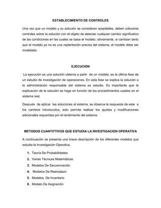 ESTABLECIMIENTO DE CONTROLES

Una vez que un modelo y su solución se consideran aceptables, deben colocarse
controles sobre la solución con el objeto de detectar cualquier cambio significativo
de las condiciones en las cuales se basa el modelo; obviamente, si cambian tanto
que el modelo ya no es una replantación precisa del sistema, el modelo debe ser
invalidado.




                                      EJECUCION

La ejecución es una solución obtenía a partir de un modelo, es la última fase de
un estudio de investigación de operaciones. En esta fase se explica la solución a
la administración responsable del sistema es estudio. Es importante que la
explicación de la solución se haga en función de los procedimientos usados en el
sistema real.

Después de aplicar las soluciones al sistema, se observa la respuesta de este a
los cambios introducidos, esto permite realizar los ajustes y modificaciones
adicionales requeridas por el rendimiento del sistema.




 METODOS CUANTITTIVOS QUE ESTUDIA LA INVESTIGACION OPERATIVA

A continuación se presenta una breve descripción de los diferentes modelos que
estudia la Investigación Operativa.

   1. Teoría De Probabilidades
   2. Varias Técnicas Matemáticas
   3. Modelos De Secuenciación
   4. Modelos De Reemplazo
   5. Modelos De Inventario
   6. Modelo De Asignación
 