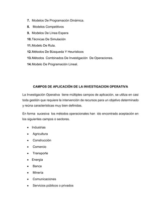 7. Modelos De Programación Dinámica.
   8. Modelos Competitivos
   9. Modelos De Línea Espera
   10. Técnicas De Simulación
   11. Modelo De Ruta.
   12. Métodos De Búsqueda Y Heurísticos
   13. Métodos Combinados De Investigación De Operaciones.
   14. Modelo De Programación Lineal.




       CAMPOS DE APLICACIÓN DE LA INVESTIGACION OPERATIVA

La Investigación Operativa tiene múltiples campos de aplicación, se utiliza en casi
toda gestión que requiere la intervención de recursos para un objetivo determinado
y reúna características muy bien definidas.

En forma sucesiva los métodos operacionales han ido encontrado aceptación en
los siguientes campos o sectores.

      Industrias

       Agricultura

       Construcción

       Comercio

       Transporte

      Energía

       Banca

       Minería

       Comunicaciones

       Servicios públicos o privados
 