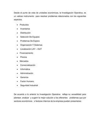 Desde el punto de vista de unidades económicas, la Investigación Operativa, es
un valioso instrumento para resolver problemas relacionados con los siguientes
aspectos.

      Productos

       Inventarios

       Distribución

       Selección De Equipos

       Problemas De Espera

       Organización Y Sistemas

       Localización LAY – OUT

      Financiamiento

       Precios

      Mercados

       Comercialización

       Informática

       Administración

       Gerencia

       Factor Humano

       Seguridad Industrial



De acuerdo a lo anterior la Investigación Operativa refleja su versatilidad para
plantear, analizar y sugerir la mejor solución a los diferentes problemas que por
sectores económicos o factores internos de la empresa pueden presentarse.
 