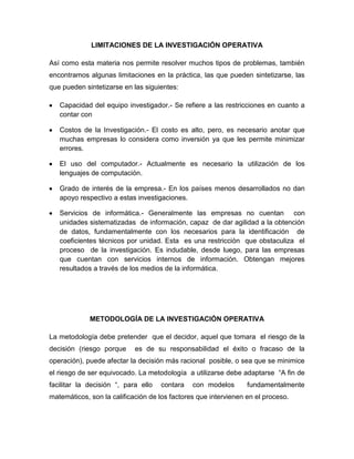 LIMITACIONES DE LA INVESTIGACIÓN OPERATIVA

Así como esta materia nos permite resolver muchos tipos de problemas, también
encontramos algunas limitaciones en la práctica, las que pueden sintetizarse, las
que pueden sintetizarse en las siguientes:

   Capacidad del equipo investigador.- Se refiere a las restricciones en cuanto a
   contar con

   Costos de la Investigación.- El costo es alto, pero, es necesario anotar que
   muchas empresas lo considera como inversión ya que les permite minimizar
   errores.

   El uso del computador.- Actualmente es necesario la utilización de los
   lenguajes de computación.

   Grado de interés de la empresa.- En los países menos desarrollados no dan
   apoyo respectivo a estas investigaciones.

   Servicios de informática.- Generalmente las empresas no cuentan con
   unidades sistematizadas de información, capaz de dar agilidad a la obtención
   de datos, fundamentalmente con los necesarios para la identificación de
   coeficientes técnicos por unidad. Esta es una restricción que obstaculiza el
   proceso de la investigación. Es indudable, desde luego, para las empresas
   que cuentan con servicios internos de información. Obtengan mejores
   resultados a través de los medios de la informática.




             METODOLOGÍA DE LA INVESTIGACIÓN OPERATIVA

La metodología debe pretender que el decidor, aquel que tomara el riesgo de la
decisión (riesgo porque     es de su responsabilidad el éxito o fracaso de la
operación), puede afectar la decisión más racional posible, o sea que se minimice
el riesgo de ser equivocado. La metodología a utilizarse debe adaptarse “A fin de
facilitar la decisión “, para ello   contara   con modelos       fundamentalmente
matemáticos, son la calificación de los factores que intervienen en el proceso.
 