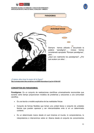 PROGRAMA NACIONAL DE FORMACIÓN Y CAPACITACIÓN PERMANENTE –
ESPECIALIZACIÓN EN EL ÁREA DE CIENCIA, TECNOLOGÍA Y AMBIENTE




                                                     PARADIGMAS:




                                                               Actividad Inicial




                                                          Siempre hemos utilizado o escuchado la
                                                          palabra “paradigma”…, incluso hemos
                                                          considerado apropiado “Romper paradigmas”,
                                                          pero…
                                                          ¿Qué son realmente los paradigmas?, ¿Por
                                                          qué acabar con ellos?…




¿Cuántos años tiene la mujer de la figura?
http://unimetpuntokm.files.wordpress.com/2009/10/paradigma1.jpg?w=187&h=207




CONCEPTOS DE PARADIGMAS:

Paradigmas: Es un conjunto de realizaciones científicas universalmente reconocidas que
durante cierto tiempo proporcionan modelos de problemas y soluciones a una comunidad
científica.

       Es una teoría o modelo explicativa de las realidades físicas

       Conjunto de formas flexibles que toman una unidad léxica o conjunto de unidades
        léxicas que pueden aparecer y ser intercambiables ente sí en un determinado
        contexto.

       Es un determinado marco desde el cual miramos al mundo, lo comprendemos, lo
        interpretamos e intervenimos sobre el. Abarca desde el conjunto de conocimientos


                                                                                                 11
 