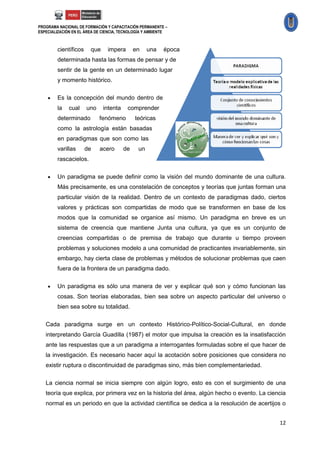 PROGRAMA NACIONAL DE FORMACIÓN Y CAPACITACIÓN PERMANENTE –
ESPECIALIZACIÓN EN EL ÁREA DE CIENCIA, TECNOLOGÍA Y AMBIENTE



        científicos     que     impera       en    una    época
        determinada hasta las formas de pensar y de
        sentir de la gente en un determinado lugar
        y momento histórico.

       Es la concepción del mundo dentro de
        la    cual    uno     intenta    comprender
        determinado         fenómeno         teóricas
        como la astrología están basadas
        en paradigmas que son como las
        varillas      de    acero       de    un
        rascacielos.

       Un paradigma se puede definir como la visión del mundo dominante de una cultura.
        Más precisamente, es una constelación de conceptos y teorías que juntas forman una
        particular visión de la realidad. Dentro de un contexto de paradigmas dado, ciertos
        valores y prácticas son compartidas de modo que se transformen en base de los
        modos que la comunidad se organice así mismo. Un paradigma en breve es un
        sistema de creencia que mantiene Junta una cultura, ya que es un conjunto de
        creencias compartidas o de premisa de trabajo que durante u tiempo proveen
        problemas y soluciones modelo a una comunidad de practicantes invariablemente, sin
        embargo, hay cierta clase de problemas y métodos de solucionar problemas que caen
        fuera de la frontera de un paradigma dado.

       Un paradigma es sólo una manera de ver y explicar qué son y cómo funcionan las
        cosas. Son teorías elaboradas, bien sea sobre un aspecto particular del universo o
        bien sea sobre su totalidad.

   Cada paradigma surge en un contexto Histórico-Político-Social-Cultural, en donde
   interpretando García Guadilla (1987) el motor que impulsa la creación es la insatisfacción
   ante las respuestas que a un paradigma a interrogantes formuladas sobre el que hacer de
   la investigación. Es necesario hacer aquí la acotación sobre posiciones que considera no
   existir ruptura o discontinuidad de paradigmas sino, más bien complementariedad.

   La ciencia normal se inicia siempre con algún logro, esto es con el surgimiento de una
   teoría que explica, por primera vez en la historia del área, algún hecho o evento. La ciencia
   normal es un periodo en que la actividad científica se dedica a la resolución de acertijos o


                                                                                             12
 