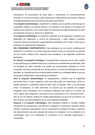 PROGRAMA NACIONAL DE FORMACIÓN Y CAPACITACIÓN PERMANENTE –
ESPECIALIZACIÓN EN EL ÁREA DE CIENCIA, TECNOLOGÍA Y AMBIENTE



   mecanismos. El conocimiento de estas leyes y mecanismos es convencionalmente
   resumido en la forma de tiempo y generalizaciones independientes del contexto. Algunas
   de estas generalizaciones toman la forma de leyes causa-efecto.
   A la pregunta epistemológica, el positivismo considera que es posible y esencial para el
   investigador adoptar una postura distante y no interactiva. Los valores y los sesgos son
   factores de la confusión y por lo tanto deben ser excluidos automáticamente para no influir
   los resultados. De aquí su acento en el objetivismo.
   A la pregunta metodológica, el positivismo responde que las preguntas e hipótesis son
   declaradas por adelantado a manera de proposiciones y están sujetas a procesos
   empíricos dentro de condiciones cuidadosamente controladas. Por lo tanto, se dirá que el
   positivismo es experimental-manipulativo.
   DEL PARADIGMA POSTPOSITIVISTA. Este paradigma es una versión modificada del
   positivismo, la predicción y el control continúan siendo la meta. A continuación se presenta
   de una manera sintética cómo responde este paradigma a las preguntas inicialmente
   planteadas.
   En relación a la pregunta ontológica, el postpositivismo responde que es crítico realista
   lo que significa que la realidad existe pero no puede ser completamente aprehendida. Esta
   es manejada por leyes naturales que pueden ser comprendidas solamente en forma
   incompleta. De esto se desprende que, aunque existe un mundo real manejado por causas
   naturales, es imposible para los humanos poder percibirlo en su totalidad debido a que sus
   mecanismos intelectuales y sensoriales son imperfectos.
   Ante la pregunta epistemológica, el postpositivismo mantiene que la objetividad
   permanece como el ideal regulatorio, pero ésta sólo puede ser aproximada, coloca un
   énfasis especial en guardianes externos tales como la tradición crítica y la comunidad
   crítica. Al descansar en estos elementos se requiere que los reportes de cualquier
   indagación sean consistentes con la academia tradicional que existe en el campo; así
   como sujetar cada indagación a los juicios de los compañeros en la “comunidad crítica”,
   esto es con los editores, árbitros de revistas especializadas así como de sus lectores. De
   esto se deriva que este paradigma sea de corte objetivista modificado.
   Respecto a la pregunta metodológica, este paradigma enfatiza la criticidad múltiple
   remediando las discrepancias y permitiendo la indagación en escenarios naturales usando
   métodos cualitativos dependiendo más de la generación emergente de datos y haciendo
   del descubrimiento una parte esencial del proceso de indagación. Se le considera en lo
   metodológico como una modificación al positivismo en su proceder experimental y
   manipulativo.



                                                                                            14
 