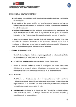 PROGRAMA NACIONAL DE FORMACIÓN Y CAPACITACIÓN PERMANENTE –
ESPECIALIZACIÓN EN EL ÁREA DE CIENCIA, TECNOLOGÍA Y AMBIENTE




3.1 PROBLEMAS DE LA INVESTIGACIÓN

      Positivismo.- Los problemas surgen de teorías o postulados existentes, a la iniciativa
        del investigador.
      Interpretativo.- Los grupos sociales son los originarios del problema que hay que
        investigar. El objeto del problema es conocer una situación y comprenderla a través de
        la visión de los sujetos.
      Desde la perspectiva crítica, los problemas parten de situaciones reales y tiene por
        objeto transformar esa realidad cara al mejoramiento de los grupos o individuos
        Implicados en ella. Por tanto, los problemas de Investigación arrancan de la acción.


     La selección del problema la hace el propio grupo que cuestiona la situación inicial. Esta
     peculiaridad la diferencia claramente de las posiciones anteriores en las que el
     investigador es el único que tiene el poder de decisión, tanto en la selección del problema
     como en el planteamiento y en la planificación de su resolución.

3.2 DISEÑO DE INVESTIGACIÓN


       El diseño de investigación desde la perspectiva positivista es estructurado prefijado;
        no admite variaciones sustanciales en su desarrollo.

       En el enfoque interpretativo el diseño es abierto, flexible y emergente.

       Desde el paradigma crítico el diseño de investigación se puede definir como
        dialéctico, se va generando a través del diálogo y consenso del grupo investigador,
        que se va renovando con el tiempo, convirtiéndose en un proceso en espiral.

3.3 LA MUESTRA


       Positivismo.- La selección previa al estudio de una nuestra representativa cuantitativa
        y cualitativamente de la población de la que procede será requisito imprescindible para
        la generalización de los resultados. Por tanto, se utilizarán procedimientos estadísticos
        - probabilísticos para la determinación de esta.


       Interpretativo.- La muestra se va ajustando al tipo y cantidad de Información que en
        cada momento se precisa. Se trabaja generalmente con muestras pequeñas y
        estadísticamente no representativas.


                                                                                               22
 