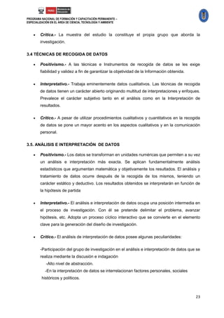 PROGRAMA NACIONAL DE FORMACIÓN Y CAPACITACIÓN PERMANENTE –
ESPECIALIZACIÓN EN EL ÁREA DE CIENCIA, TECNOLOGÍA Y AMBIENTE



       Crítica.- La muestra del estudio la constituye el propia grupo que aborda la
        investigación.

3.4 TÉCNICAS DE RECOGIDA DE DATOS

       Positivismo.- A las técnicas e Instrumentos de recogida de datos se les exige
        fiabilidad y validez a fin de garantizar la objetividad de la Información obtenida.

       Interpretativo.- Trabaja eminentemente datos cualitativos. Las técnicas de recogida
        de datos tienen un carácter abierto originando multitud de interpretaciones y enfoques.
        Prevalece el carácter subjetivo tanto en el análisis como en la Interpretación de
        resultados.

       Crítico.- A pesar de utilizar procedimientos cualitativos y cuantitativos en la recogida
        de datos se pone un mayor acento en los aspectos cualitativos y en la comunicación
        personal.

3.5. ANÁLISIS E INTERPRETACIÓN DE DATOS

       Positivismo.- Los datos se transforman en unidades numéricas que permiten a su vez
        un análisis e interpretación más exacta. Se aplican fundamentalmente análisis
        estadísticos que argumentan matemática y objetivamente los resultados. El análisis y
        tratamiento de datos ocurre después de la recogida de los mismos, teniendo un
        carácter estático y deductivo. Los resultados obtenidos se interpretarán en función de
        la hipótesis de partida


       Interpretativo.- El análisis e interpretación de datos ocupa una posición intermedia en
        el proceso de investigación. Con él se pretende delimitar el problema, avanzar
        hipótesis, etc. Adopta un proceso cíclico interactivo que se convierte en el elemento
        clave para la generación del diseño de investigación.

       Crítico.- El análisis de interpretación de datos posee algunas peculiaridades:


        -Participación del grupo de investigación en el análisis e interpretación de datos que se
        realiza mediante la discusión e indagación
            -Alto nivel de abstracción.
            -En la interpretación de datos se interrelacionan factores personales, sociales
         históricos y políticos.



                                                                                              23
 