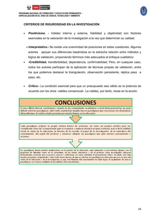 PROGRAMA NACIONAL DE FORMACIÓN Y CAPACITACIÓN PERMANENTE –
ESPECIALIZACIÓN EN EL ÁREA DE CIENCIA, TECNOLOGÍA Y AMBIENTE



    CRITERIOS DE RIGUROSIDAD EN LA INVESTIGACIÓN


        Positivismo. - Validez interna y externa, fiabilidad y objetividad son factores
         esenciales en la valoración de la investigación a la vez que determinan su calidad.

         Interpretativo.- No existe una unanimidad de posiciones en estas cuestiones. Algunos
         autores      apoyan sus diferencias basándose en la estrecha relación entre métodos y
         lógica de validación, proponiendo términos más adecuados al enfoque cualitativo:
        -Credibilidad, transferibilidad, dependencia, confirmabilidad. Pero, en cualquier caso,
         todos los autores participan de la aplicación de técnicas propias de validación, entre
         los que podemos destacar la triangulación, observación persistente, réplica paso a
         paso, etc.


        Crítico.- La condición esencial para que un presupuesto sea válido es la potencia de
         acuerdo con los otros -validez consensual-. La validez, por tanto, recae en la acción.




                                                                                                  24
 
