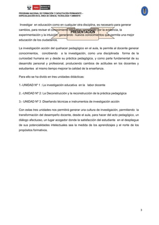PROGRAMA NACIONAL DE FORMACIÓN Y CAPACITACIÓN PERMANENTE –
ESPECIALIZACIÓN EN EL ÁREA DE CIENCIA, TECNOLOGÍA Y AMBIENTE



Investigar en educación como en cualquier otra disciplina, es necesario para generar
cambios, para revisar el conocimiento educativo constituido por la evidencia, la
                                                PRESENTACIÓN
experimentación y la intuición generando nuevos conocimientos que permita una mejor
educación de los ciudadanos.

La investigación acción del quehacer pedagógico en el aula, le permite al docente generar
conocimientos,       concibiendo       a la investigación, como una disciplinada   forma de la
curiosidad humana en y desde su práctica pedagógica, y como parte fundamental de su
desarrollo personal y profesional, produciendo cambios de actitudes en los docentes y
estudiantes al mismo tiempo mejorar la calidad de la enseñanza.

Para ello se ha divido en tres unidades didácticas:

1.-UNIDAD Nº 1 : La investigación educativa en la labor docente

2..-UNIDAD Nº 2: La Deconstrucción y la reconstrucción de la práctica pedagógica

3.- UNIDAD Nº 3 :Diseñando técnicas e instrumentos de investigación acción

Con estas tres unidades nos permitirá generar una cultura de investigación, permitiendo la
transformación del desempeño docente, desde el aula, para hacer del acto pedagógico, un
diálogo afectuoso, un lugar acogedor donde la satisfacción del estudiante en el despliegue
de sus potencialidades intelectuales sea la medida de los aprendizajes y el norte de los
propósitos formativos.




                                                                                                 3
 