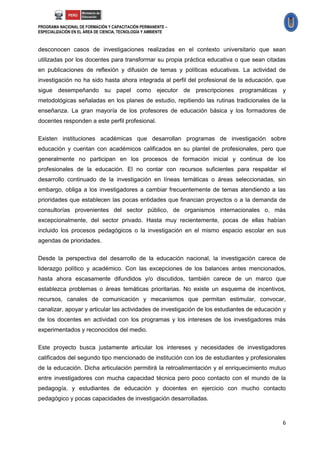 PROGRAMA NACIONAL DE FORMACIÓN Y CAPACITACIÓN PERMANENTE –
ESPECIALIZACIÓN EN EL ÁREA DE CIENCIA, TECNOLOGÍA Y AMBIENTE



desconocen casos de investigaciones realizadas en el contexto universitario que sean
utilizadas por los docentes para transformar su propia práctica educativa o que sean citadas
en publicaciones de reflexión y difusión de temas y políticas educativas. La actividad de
investigación no ha sido hasta ahora integrada al perfil del profesional de la educación, que
sigue desempeñando su papel como ejecutor de prescripciones programáticas y
metodológicas señaladas en los planes de estudio, repitiendo las rutinas tradicionales de la
enseñanza. La gran mayoría de los profesores de educación básica y los formadores de
docentes responden a este perfil profesional.

Existen instituciones académicas que desarrollan programas de investigación sobre
educación y cuentan con académicos calificados en su plantel de profesionales, pero que
generalmente no participan en los procesos de formación inicial y continua de los
profesionales de la educación. El no contar con recursos suficientes para respaldar el
desarrollo continuado de la investigación en líneas temáticas o áreas seleccionadas, sin
embargo, obliga a los investigadores a cambiar frecuentemente de temas atendiendo a las
prioridades que establecen las pocas entidades que financian proyectos o a la demanda de
consultorías provenientes del sector público, de organismos internacionales o, más
excepcionalmente, del sector privado. Hasta muy recientemente, pocas de ellas habían
incluido los procesos pedagógicos o la investigación en el mismo espacio escolar en sus
agendas de prioridades.

Desde la perspectiva del desarrollo de la educación nacional, la investigación carece de
liderazgo político y académico. Con las excepciones de los balances antes mencionados,
hasta ahora escasamente difundidos y/o discutidos, también carece de un marco que
establezca problemas o áreas temáticas prioritarias. No existe un esquema de incentivos,
recursos, canales de comunicación y mecanismos que permitan estimular, convocar,
canalizar, apoyar y articular las actividades de investigación de los estudiantes de educación y
de los docentes en actividad con los programas y los intereses de los investigadores más
experimentados y reconocidos del medio.

Este proyecto busca justamente articular los intereses y necesidades de investigadores
calificados del segundo tipo mencionado de institución con los de estudiantes y profesionales
de la educación. Dicha articulación permitirá la retroalimentación y el enriquecimiento mutuo
entre investigadores con mucha capacidad técnica pero poco contacto con el mundo de la
pedagogía, y estudiantes de educación y docentes en ejercicio con mucho contacto
pedagógico y pocas capacidades de investigación desarrolladas.



                                                                                              6
 