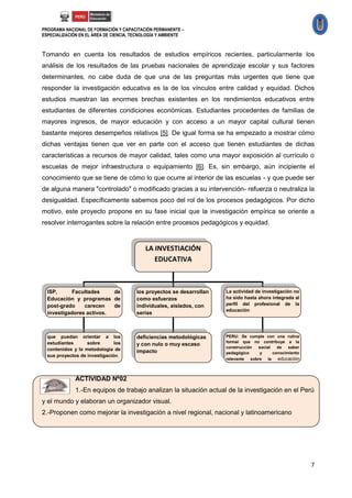 PROGRAMA NACIONAL DE FORMACIÓN Y CAPACITACIÓN PERMANENTE –
ESPECIALIZACIÓN EN EL ÁREA DE CIENCIA, TECNOLOGÍA Y AMBIENTE



Tomando en cuenta los resultados de estudios empíricos recientes, particularmente los
análisis de los resultados de las pruebas nacionales de aprendizaje escolar y sus factores
determinantes, no cabe duda de que una de las preguntas más urgentes que tiene que
responder la investigación educativa es la de los vínculos entre calidad y equidad. Dichos
estudios muestran las enormes brechas existentes en los rendimientos educativos entre
estudiantes de diferentes condiciones económicas. Estudiantes procedentes de familias de
mayores ingresos, de mayor educación y con acceso a un mayor capital cultural tienen
bastante mejores desempeños relativos [5]. De igual forma se ha empezado a mostrar cómo
dichas ventajas tienen que ver en parte con el acceso que tienen estudiantes de dichas
características a recursos de mayor calidad, tales como una mayor exposición al currículo o
escuelas de mejor infraestructura o equipamiento [6]. Es, sin embargo, aún incipiente el
conocimiento que se tiene de cómo lo que ocurre al interior de las escuelas - y que puede ser
de alguna manera "controlado" o modificado gracias a su intervención- refuerza o neutraliza la
desigualdad. Específicamente sabemos poco del rol de los procesos pedagógicos. Por dicho
motivo, este proyecto propone en su fase inicial que la investigación empírica se oriente a
resolver interrogantes sobre la relación entre procesos pedagógicos y equidad.


                                           LA INVESTIACIÓN
                                              EDUCATIVA



  ISP,     Facultades     de           los proyectos se desarrollan   La actividad de investigación no
  Educación y programas de             como esfuerzos                 ha sido hasta ahora integrada al
  post-grado    carecen   de           individuales, aislados, con    perfil del profesional de la
                                                                      educación
  investigadores activos.              serias



  que puedan orientar a los            deficiencias metodológicas     PERU: Se cumple con una rutina
  estudiantes      sobre       los                                    formal que no contribuye a la
                                       y con nulo o muy escaso
                                                                      construcción  social   de   saber
  contenidos y la metodología de       impacto                        pedagógico     y     conocimiento
  sus proyectos de investigación.
                                                                      relevante  sobre  la   educación
                                                                      peruana ES TAREA DE
              ACTIVIDAD Nº02                                          TODOS
              1.-En equipos de trabajo analizan la situación actual de la investigación en el Perú
y el mundo y elaboran un organizador visual.
2.-Proponen como mejorar la investigación a nivel regional, nacional y latinoamericano




                                                                                                          7
 