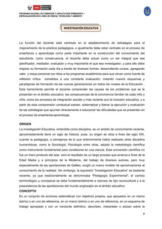 PROGRAMA NACIONAL DE FORMACIÓN Y CAPACITACIÓN PERMANENTE –
ESPECIALIZACIÓN EN EL ÁREA DE CIENCIA, TECNOLOGÍA Y AMBIENTE




                                         INVESTIGACIÓN EDUCATIVA



La función del docente está centrada en el establecimiento de estrategias para el
mejoramiento de la práctica pedagógica, e igualmente debe estar centrado en el proceso de
enseñanza y aprendizaje como parte importante en la construcción del conocimiento del
estudiante, como consecuencia, el docente debe actuar como un ser integral que sea
planificador, mediador, evaluador y muy importante el que sea investigador, y para ello debe
mejorar su formación cada día a través de diversas formas, desarrollando cursos, agregando
valor y toque personal con ética a los programas académicos para que sirvan como fuente de
reflexión crítica      sometidos a una constante evaluación, creando nuevos esquemas y
paradigmas de formación de las nuevas generaciones en todos los niveles de la Educación .
Esta herramienta permite al docente comprender las causas de los problemas que se le
presentan en el ámbito educativo, las consecuencias de la convivencia familiar de cada niño y
niña, como los procesos de integración escolar y más reciente aun la inclusión educativa, y a
partir de esta comprensión contextual extraer, sistematizar y liderar la ejecución y evaluación
de las estrategias que apuntan directamente a solucionar las dificultades que se presentan en
el proceso de enseñanza-aprendizaje.

ORIGEN
La investigación Educativa, entendida como disciplina, es un ámbito de conocimiento reciente,
aproximadamente tiene un siglo de historia, pues, su origen se sitúa a fines del siglo XIX,
cuando la pedagogía, a semejanza de lo que anteriormente había realizado otras disciplina
humanísticas, como la Sociología, Psicología entre otras, adoptó la metodología científica
como instrumento fundamental para constituirse en una ciencia. Esta conversión científica no
fue un mero producto del azar, sino el resultado de un largo proceso que arranca a fines de la
Edad Media y a principios de la Moderna, del trabajo de diversos autores, pero muy
especialmente de las aportaciones de Galileo, surgió un nuevo modelo de aproximaciones al
conocimiento de la realidad. Sin embargo, la expresión "Investigación Educativa" es bastante
reciente, ya que tradicionalmente se denominaba "Pedagogía Experimental", el cambio
terminológico y conceptual se debe fundamentalmente a razones de tipo sociocultural y a la
preexistencia de las aportaciones del mundo anglosajón en el ámbito educativo.
CONCEPTO
Es un conjunto de acciones sistemáticas con objetivos propios, que apoyados en un marco
teórico o en uno de referencia, en un marco teórico o en uno de referencia, en un esquema de
trabajo apropiado y con un horizonte definitivo, describen, interpretan o actúan sobre la

                                                                                             8
 